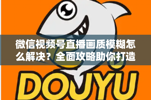 微信视频号直播画质模糊怎么解决？全面攻略助你打造高清直播间