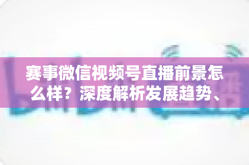 赛事微信视频号直播前景怎么样?深度解析发展趋势、商业机遇与未来走向 赛事微信视频号直播前景怎么样?深度解析发展趋势、商业机遇与未来走向