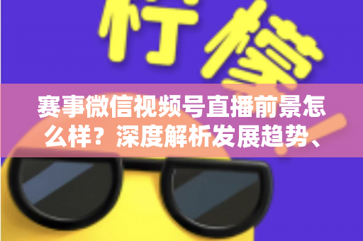 赛事微信视频号直播前景怎么样？深度解析发展趋势、商业机遇与未来走向