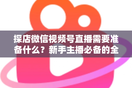 探店微信视频号直播需要准备什么？新手主播必备的全流程准备清单与避坑指南