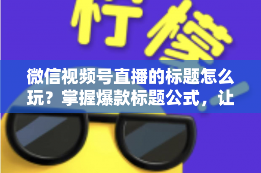微信视频号直播的标题怎么玩？掌握爆款标题公式，让你的直播间流量翻倍的实战指南