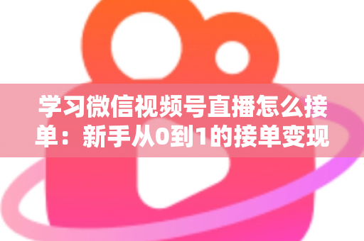 学习微信视频号直播怎么接单：新手从0到1的接单变现实战指南