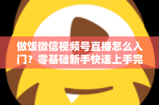 做饭微信视频号直播怎么入门？零基础新手快速上手完整攻略