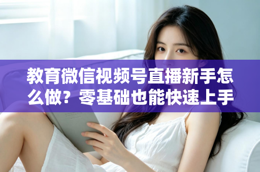 教育微信视频号直播新手怎么做？零基础也能快速上手的全流程指南