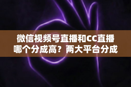 微信视频号直播和CC直播哪个分成高?两大平台分成比例深度对比与主播增收全攻略 微信视频号直播和CC直播哪个分成高?两大平台分成比例深度对比与主播增收全攻略