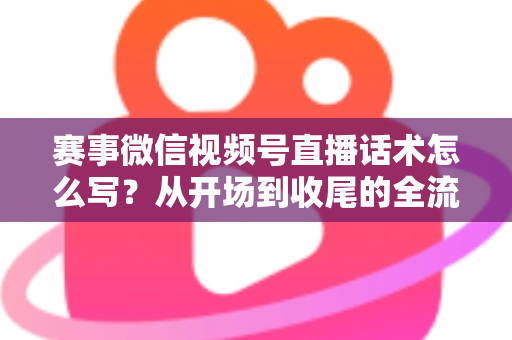 赛事微信视频号直播话术怎么写？从开场到收尾的全流程实战指南