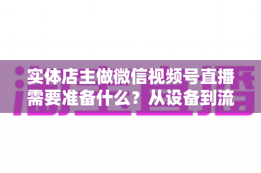 实体店主做微信视频号直播需要准备什么?从设备到流量的全流程筹备指南 实体店主做微信视频号直播需要准备什么?从设备到流量的全流程筹备指南