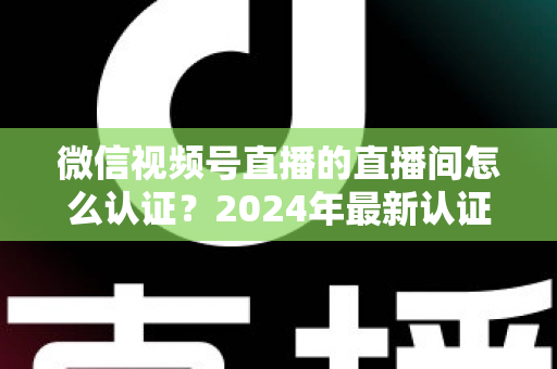 微信视频号直播的直播间怎么认证？2024年最新认证流程与实操指南一站式解析