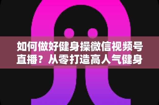 如何做好健身操微信视频号直播？从零打造高人气健身直播间的全流程实战指南