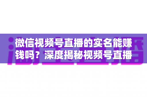 微信视频号直播的实名能赚钱吗？深度揭秘视频号直播变现的真相与实战攻略
