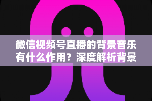 微信视频号直播的背景音乐有什么作用?深度解析背景音乐对直播间氛围、留人与转化的价值 微信视频号直播的背景音乐有什么作用?深度解析背景音乐对直播间氛围、留人与转化的价值