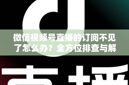 微信视频号直播的订阅不见了怎么办？全方位排查与解决方案指南