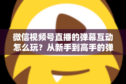 微信视频号直播的弹幕互动怎么玩？从新手到高手的弹幕运营完全指南