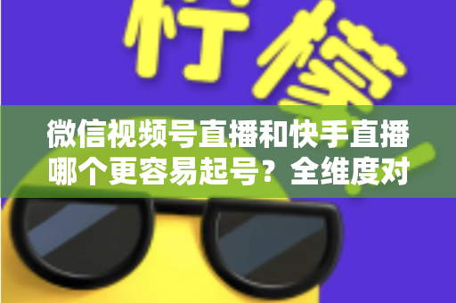 微信视频号直播和快手直播哪个更容易起号?全维度对比分析与新手实战指南 微信视频号直播和快手直播哪个更容易起号?全维度对比分析与新手实战指南