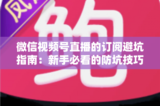 微信视频号直播的订阅避坑指南：新手必看的防坑技巧与理性消费全解析