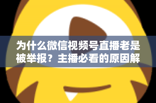 为什么微信视频号直播老是被举报？主播必看的原因解析与避坑指南
