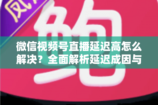 微信视频号直播延迟高怎么解决?全面解析延迟成因与高效优化方案 微信视频号直播延迟高怎么解决?全面解析延迟成因与高效优化方案
