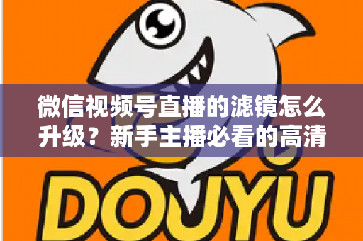 微信视频号直播的滤镜怎么升级？新手主播必看的高清美颜直播全攻略