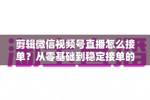 剪辑微信视频号直播怎么接单？从零基础到稳定接单的全方位实战指南