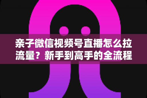 亲子微信视频号直播怎么拉流量?新手到高手的全流程涨人气实操指南 亲子微信视频号直播怎么拉流量?新手到高手的全流程涨人气实操指南