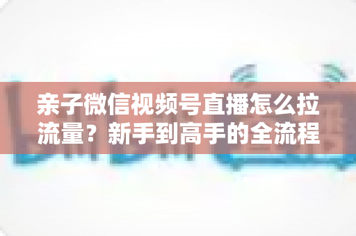 亲子微信视频号直播怎么拉流量？新手到高手的全流程涨人气实操指南