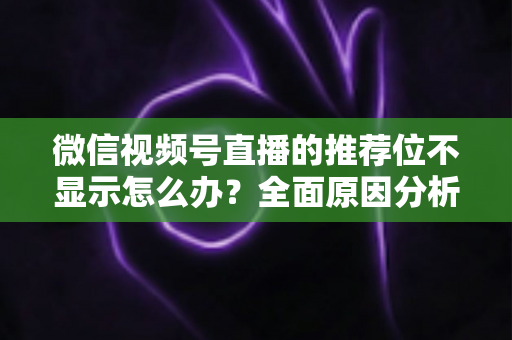 微信视频号直播的推荐位不显示怎么办？全面原因分析与高效解决方案指南