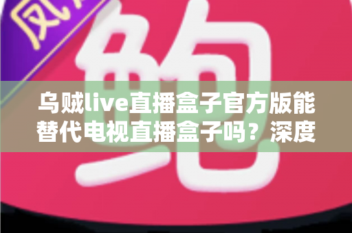 乌贼live直播盒子官方版能替代电视直播盒子吗？深度对比分析与选购指南