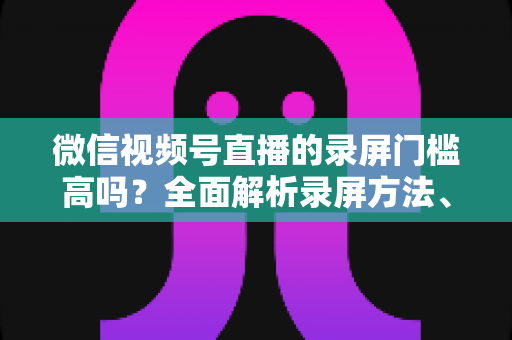 微信视频号直播的录屏门槛高吗?全面解析录屏方法、难点与实用技巧 微信视频号直播的录屏门槛高吗?全面解析录屏方法、难点与实用技巧