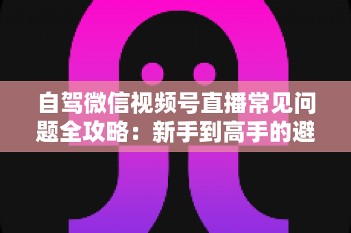 自驾微信视频号直播常见问题全攻略：新手到高手的避坑与涨粉实战指南