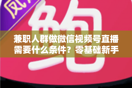 兼职人群做微信视频号直播需要什么条件？零基础新手入门全指南