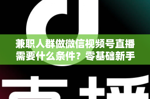 兼职人群做微信视频号直播需要什么条件？零基础新手入门全指南