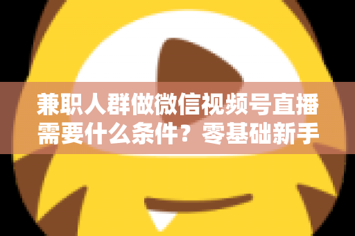 兼职人群做微信视频号直播需要什么条件？零基础新手入门全指南