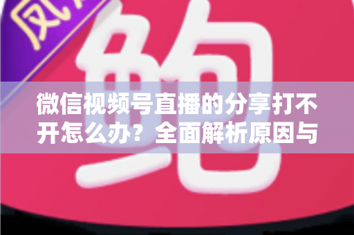 微信视频号直播的分享打不开怎么办？全面解析原因与实用解决技巧