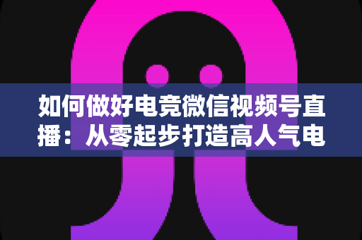 如何做好电竞微信视频号直播:从零起步打造高人气电竞直播间的全流程实战指南 如何做好电竞微信视频号直播:从零起步打造高人气电竞直播间的全流程实战指南