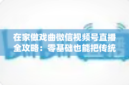 在家做戏曲微信视频号直播全攻略：零基础也能把传统艺术唱进千家万户