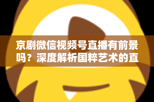 京剧微信视频号直播有前景吗？深度解析国粹艺术的直播新机遇与未来发展方向