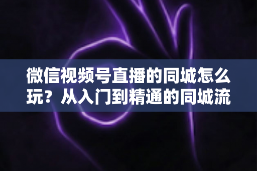 微信视频号直播的同城怎么玩?从入门到精通的同城流量运营实战指南 微信视频号直播的同城怎么玩?从入门到精通的同城流量运营实战指南
