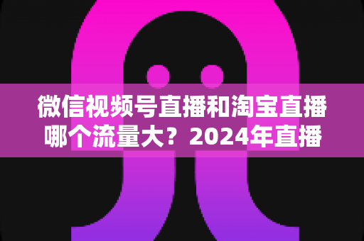 微信视频号直播和淘宝直播哪个流量大?2024年直播带货平台流量深度解析与选平台实战指南 微信视频号直播和淘宝直播哪个流量大?2024年直播带货平台流量深度解析与选平台实战指南