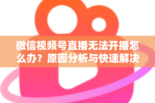 微信视频号直播无法开播怎么办？原因分析与快速解决全攻略