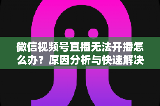 微信视频号直播无法开播怎么办？原因分析与快速解决全攻略