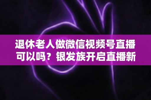 退休老人做微信视频号直播可以吗？银发族开启直播新生活的优势、方法与注意事项全解析