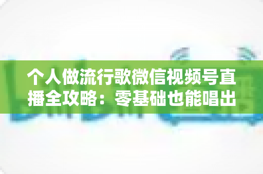 个人做流行歌微信视频号直播全攻略：零基础也能唱出人气的实战指南