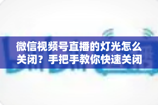 微信视频号直播的灯光怎么关闭?手把手教你快速关闭灯光效果与实用直播布光指南 微信视频号直播的灯光怎么关闭?手把手教你快速关闭灯光效果与实用直播布光指南