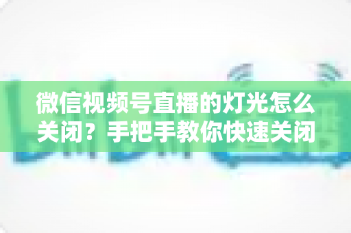 微信视频号直播的灯光怎么关闭?手把手教你快速关闭灯光效果与实用直播布光指南 微信视频号直播的灯光怎么关闭?手把手教你快速关闭灯光效果与实用直播布光指南