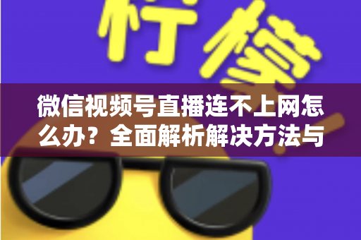 微信视频号直播连不上网怎么办？全面解析解决方法与实用技巧大全