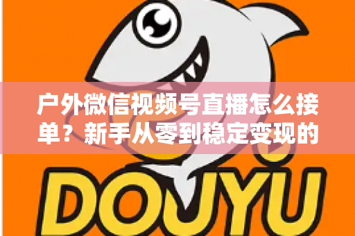 户外微信视频号直播怎么接单？新手从零到稳定变现的完整实战指南