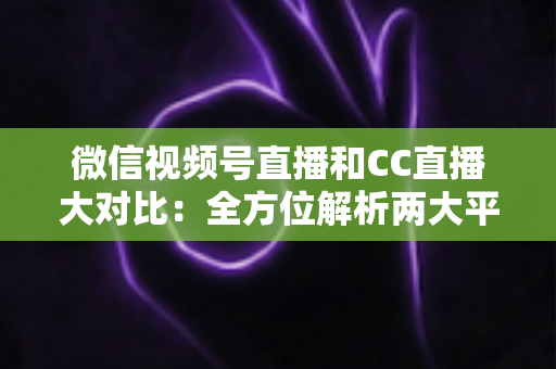 微信视频号直播和CC直播大对比：全方位解析两大平台的差异，帮你选出最适合的直播阵地