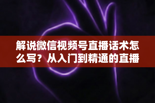 解说微信视频号直播话术怎么写?从入门到精通的直播带货话术实战指南 解说微信视频号直播话术怎么写?从入门到精通的直播带货话术实战指南