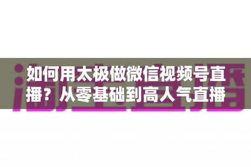 如何用太极做微信视频号直播?从零基础到高人气直播间的完整实战指南 如何用太极做微信视频号直播?从零基础到高人气直播间的完整实战指南