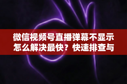 微信视频号直播弹幕不显示怎么解决最快？快速排查与修复全攻略一文讲透